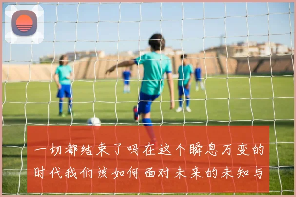 一切都结束了吗在这个瞬息万变的时代我们该如何面对未来的未知与挑战