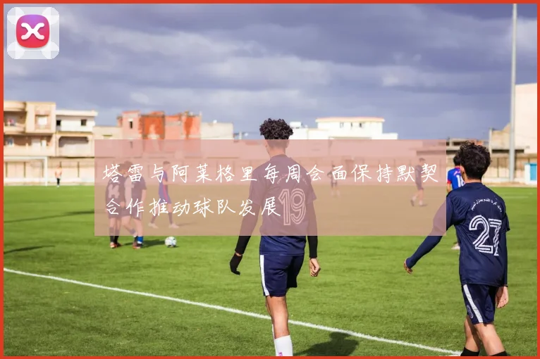 塔雷与阿莱格里每周会面保持默契合作推动球队发展