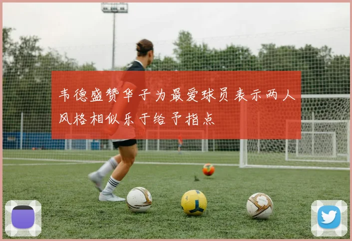 韦德盛赞华子为最爱球员表示两人风格相似乐于给予指点