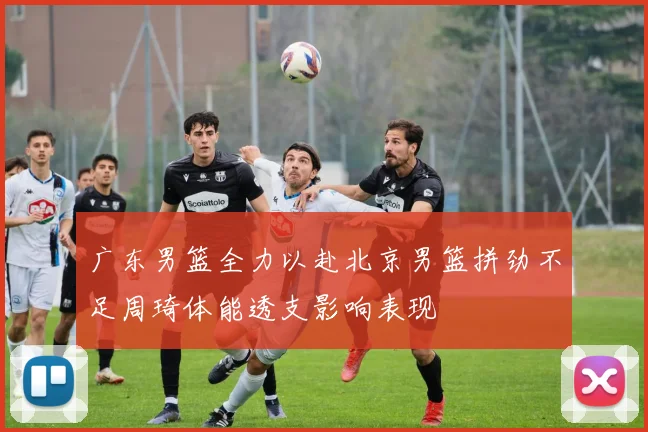 广东男篮全力以赴北京男篮拼劲不足周琦体能透支影响表现