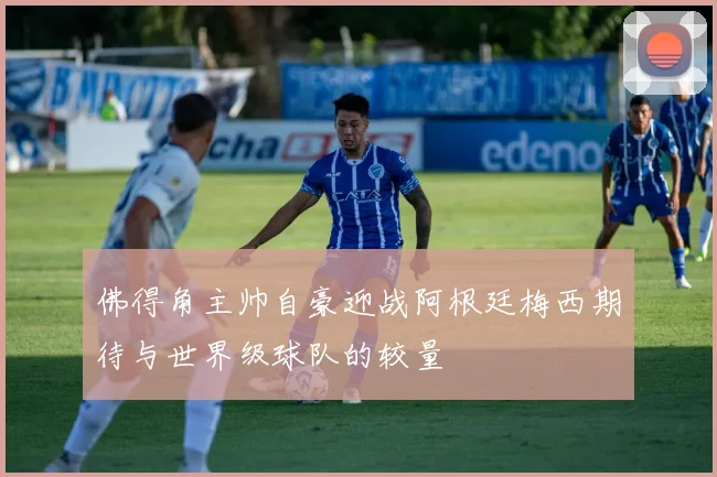 佛得角主帅自豪迎战阿根廷梅西期待与世界级球队的较量