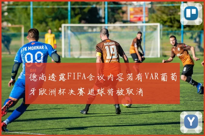 德尚透露FIFA会议内容若有VAR葡萄牙欧洲杯决赛进球将被取消