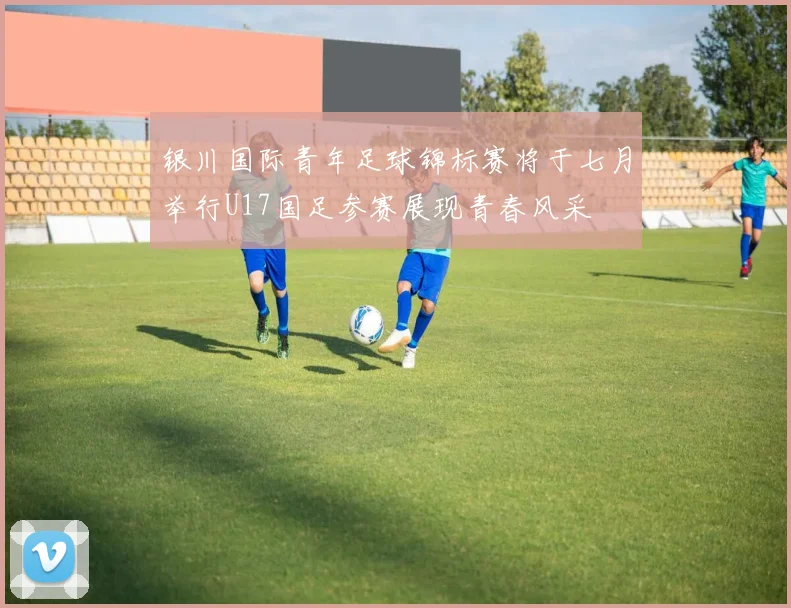 银川国际青年足球锦标赛将于七月举行U17国足参赛展现青春风采