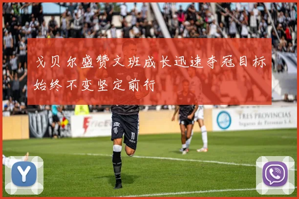 戈贝尔盛赞文班成长迅速夺冠目标始终不变坚定前行
