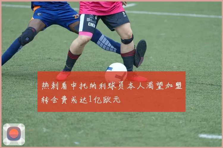 热刺看中托纳利球员本人渴望加盟转会费或达1亿欧元