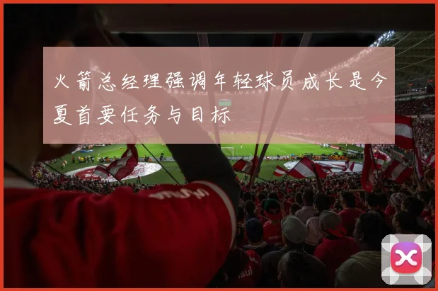 火箭总经理强调年轻球员成长是今夏首要任务与目标