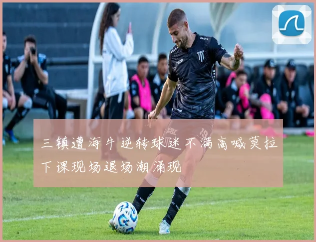 三镇遭海牛逆转球迷不满高喊莫拉下课现场退场潮涌现