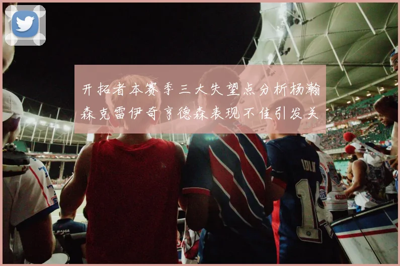 开拓者本赛季三大失望点分析杨瀚森克雷伊奇亨德森表现不佳引发关注