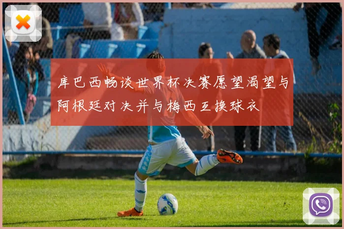库巴西畅谈世界杯决赛愿望渴望与阿根廷对决并与梅西互换球衣