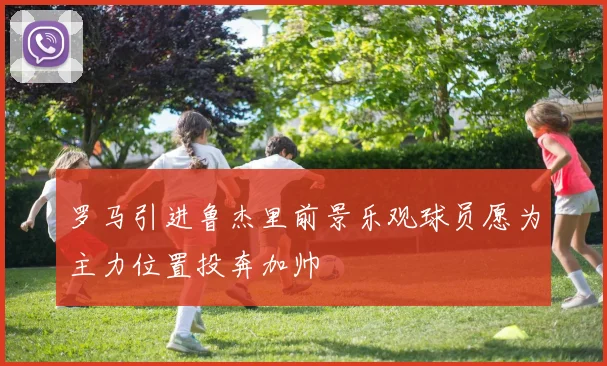 罗马引进鲁杰里前景乐观球员愿为主力位置投奔加帅